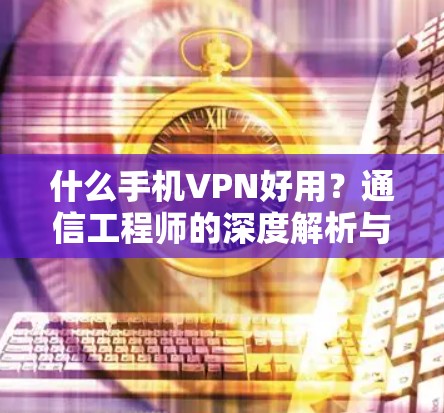 什么手机VPN好用?通信工程师的深度解析与推荐