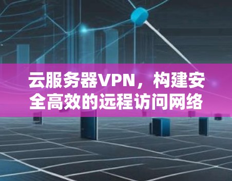 云服务器VPN，构建安全高效的远程访问网络