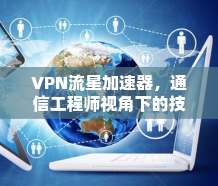 VPN流星加速器，通信工程师视角下的技术解析与应用指南