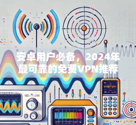安卓用户必备，2024年最可靠的免费VPN推荐与深度评测