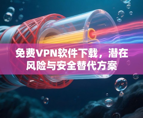 免费VPN软件下载,潜在风险与安全替代方案
