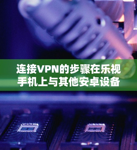 连接VPN的步骤在乐视手机上与其他安卓设备类似，以下是详细操作指南